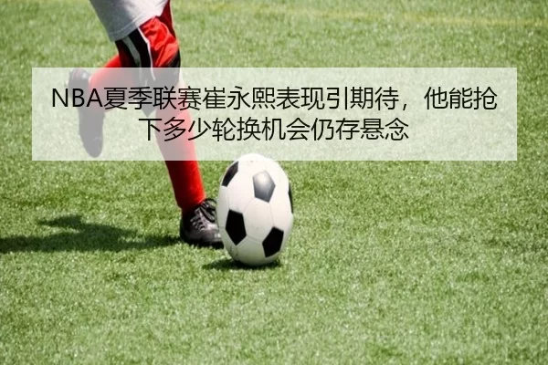 NBA夏季联赛崔永熙表现引期待，他能抢下多少轮换机会仍存悬念